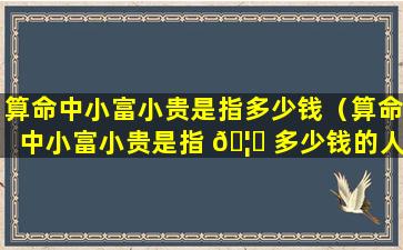 算命中小富小贵是指多少钱（算命中小富小贵是指 🦆 多少钱的人）